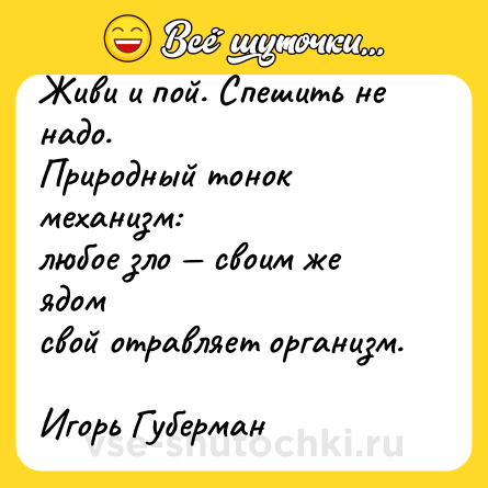 Шутка: Живи и пой. Спешить не надо. <br>Природный тонок механизм: <br>любое зло — своим же ядом <br>свой отравляет организм. <br>Игорь Губерман