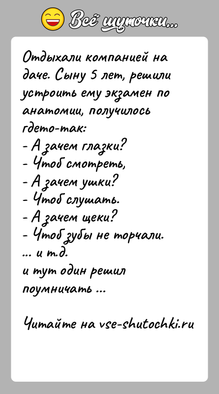 История: Отдыхали компанией на даче. Сыну 5 лет, решили устроить ему экзамен поанатомии, получилось гдето-так:- А зачем глазки?- Чтоб смотреть,- А