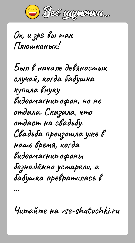История: Ох, и зря вы так Плюшкиных!Был в начале девяностых случай, когда бабушка купила внуку видеомагнитофон, но не отдала. Сказала, что