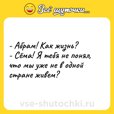 Шутка: - Абрам! Как жизнь? <br>- Сёма! Я тебя не понял, что мы уже не в одной стране живем?