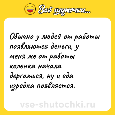 Шутка: Обычно у людей от работы появляются деньги, у меня же от работы коленка начала дергаться, ну и еда изредка появляется.
