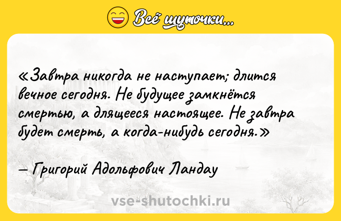 Цитата: Завтра никогда не наступает длится вечное сегодня. Не будущее замкнётся смертью, а длящееся настоящее. Не завтра будет смерть, а когда-нибудь сегодня.Григорий Адольфович Ландау