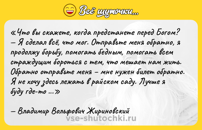 Цитата: Что вы скажете, когда предстанете перед Богом? Я сделал всё, что мог. Отправьте меня обратно, я продолжу борьбу, помогать бедным, помогать всем страждущим бороться с тем, что мешает нам жить. Обратно отправьте меня мне нужен билет обратно. Я не хочу здесь лежать в райском саду. Лучше я буду где-то в тайге идти полуголодный, но помогать людям. Владимир Вольфович Жириновский