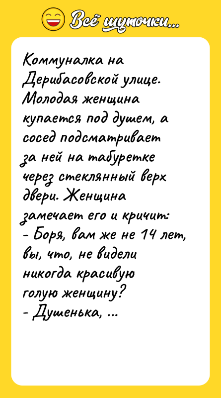 Шутка: Коммуналка на Дерибасовской улице. Молодая женщина купается под душем, а сосед подсматривает за ней на табуретке через стеклянный верх двери. Женщина замечает его и кричит:- Боря, вам же не 14 лет, вы, что, не видели никогда красивую голую женщину?- Душенька, я вас умоляю. Положите на место мое мыло и мочалку, и я пойду спокойно обедать!