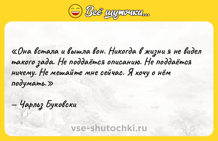 Цитата: Она встала и вышла вон. Никогда в жизни я не видел такого зада. Не поддаётся описанию. Не поддаётся ничему. Не мешайте мне сейчас. Я хочу о нём подумать.Чарльз Буковски