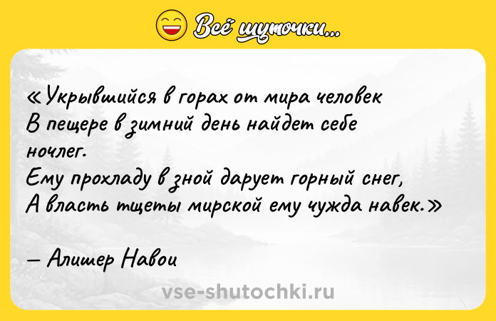 Цитата: Укрывшийся в горах от мира человекВ пещере в зимний день найдет себе ночлег.Ему прохладу в зной дарует горный снег,А власть тщеты мирской ему чужда навек.Алишер Навои