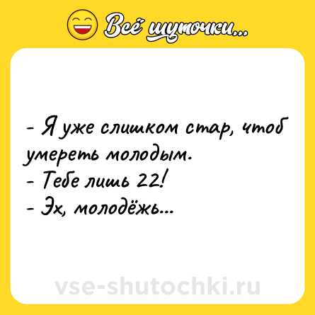 Шутка: - Я уже слишком стар, чтоб умереть молодым.<br>- Тебе лишь 22!<br>- Эх, молодёжь...