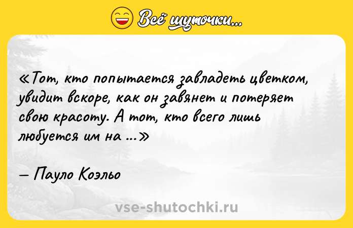 Цитата: Тот, кто попытается завладеть цветком, увидит вскоре, как он завянет и потеряет свою красоту. А тот, кто всего лишь любуется им на лугу, получит его навсегда.Пауло Коэльо
