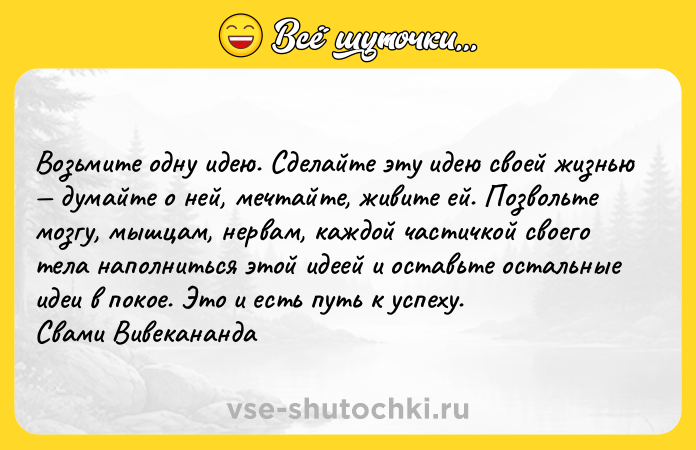 Цитата: Возьмите одну идею. Сделайте эту идею своей жизнью думайте о ней, мечтайте, живите ей. Позвольте мозгу, мышцам, нервам, каждой частичкой своего тела наполниться этой идеей и оставьте остальные идеи в покое. Это и есть путь к успеху. Свами Вивекананда
