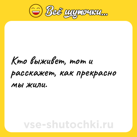 Шутка: Кто выживет, тот и расскажет, как прекрасно мы жили.