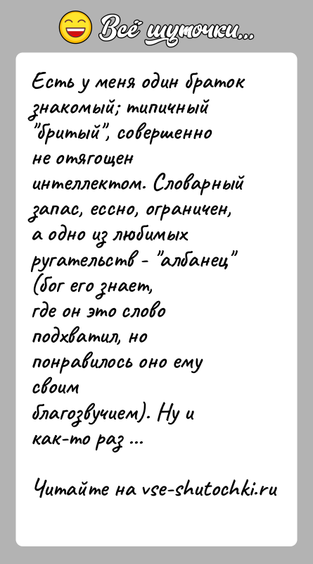 История: Есть у меня один браток знакомый типичный бритый , совершенноне отягощен интеллектом. Словарный запас, ессно, ограничен,а одно из любимых ругательств -