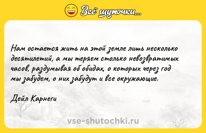 Цитата: Нам остается жить на этой земле лишь несколько десятилетий, а мы теряем столько невозвратимых часов, раздумывая об обидах, о которых через год мы забудем, о них забудут и все окружающие.Дейл Карнеги