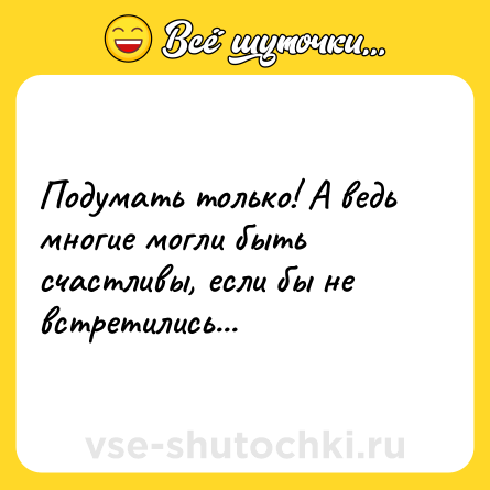 Шутка: Подумать только! А ведь многие могли быть счастливы, если бы не встретились...