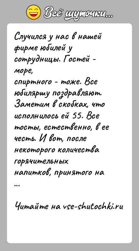 История: Случился у нас в нашей фирме юбилей у сотрудницы. Гостей - море,спиртного - тоже. Все юбиляршу поздравляют. Заметим в скобках,