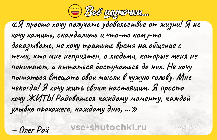 Цитата: Я просто хочу получать удовольствие от жизни! Я не хочу хамить, скандалить и что-то кому-то доказывать, не хочу тратить время на общение с теми, кто мне неприятен, с людьми, которые меня не понимают, и пытаться достучаться до них. Не хочу пытаться вмещать свои мысли в чужую голову. Мне некогда! Я хочу жить своим настоящим. Я просто хочу ЖИТЬ! Радоваться каждому моменту, каждой улыбке прохожего, каждому дню, в независимости от того, солнечный он или дождливый. И очень не хочется разменивать эту потрясающую жизнь на пустоту, мелочи и бессмыслицу Олег Рой