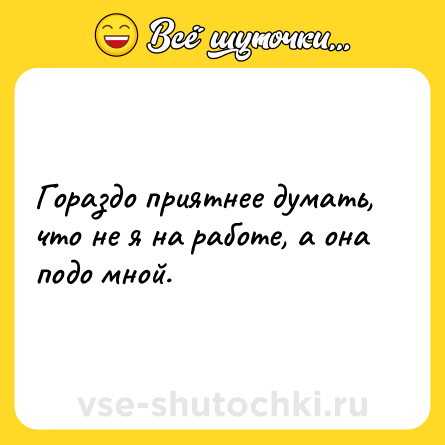 Шутка: Гораздо приятнее думать, что не я на работе, а она подо мной.