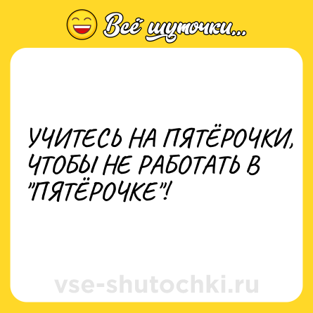 Шутка: УЧИТЕСЬ НА ПЯТЁРОЧКИ, ЧТОБЫ НЕ РАБОТАТЬ В  