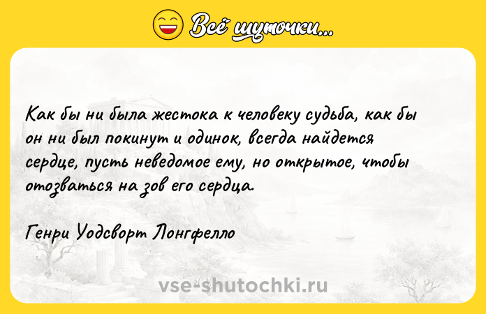 Цитата: Как бы ни была жестока к человеку судьба, как бы он ни был покинут и одинок, всегда найдется сердце, пусть неведомое ему, но открытое, чтобы отозваться на зов его сердца.Генри Уодсворт Лонгфелло