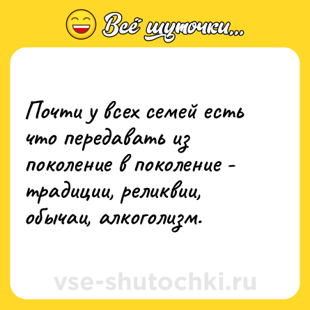 Шутка: Почти у всех семей есть что передавать из поколение в поколение - традиции, реликвии, обычаи, алкоголизм.