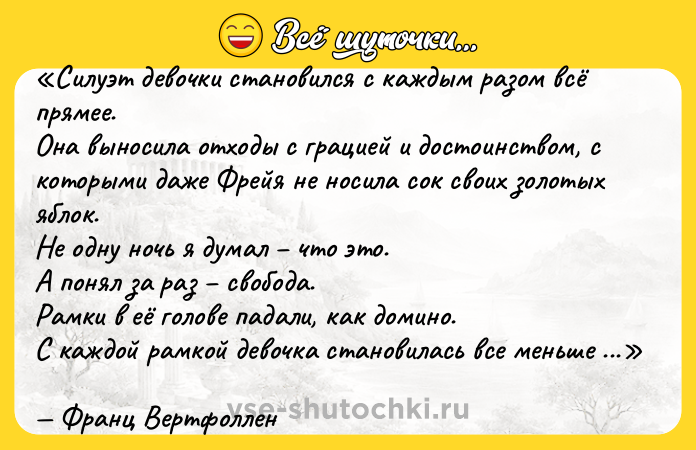 Цитата: Силуэт девочки становился с каждым разом всё прямее.Она выносила отходы с грацией и достоинством, с которыми даже Фрейя не носила сок своих золотых яблок. Не одну ночь я думал что это.А понял за раз свобода.Рамки в её голове падали, как домино. С каждой рамкой девочка становилась все меньше девочкой, все больше Фрейей.Франц Вертфоллен