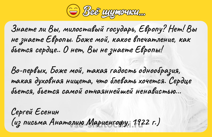Цитата: Знаете ли Вы, милостивый государь, Европу? Нет! Вы не знаете Европы. Боже мой, какое впечатление, как бьется сердце.. О нет, Вы не знаете Европы!Во-первых, Боже мой, такая гадость однообразия, такая духовная нищета, что блевать хочется. Сердце бьется, бьется самой отчаяннейшей ненавистью Сергей Есенин(из письма Анатолию Мариенгофу, 1922 г.)