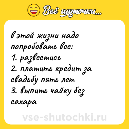 Шутка: в этой жизни надо попробовать все: <br>1. развестись <br>2. платить кредит за свадьбу пять лет <br>3. выпить чайку без сахара