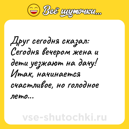 Шутка: Друг сегодня сказал:Сегодня вечером жена и дети уезжают на дачу! Итак, начинается счастливое, но голодное лето...