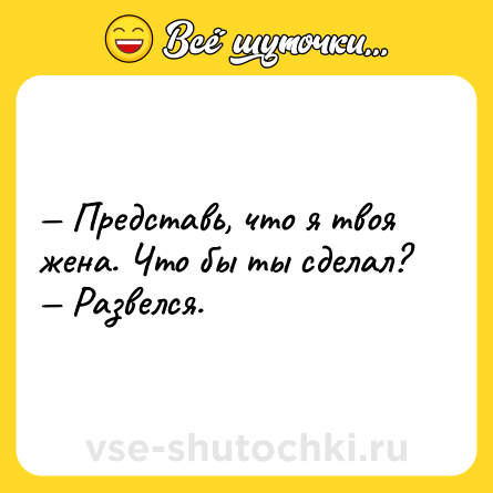 Шутка: — Представь, что я твоя жена. Что бы ты сделал?<br>— Развелся.