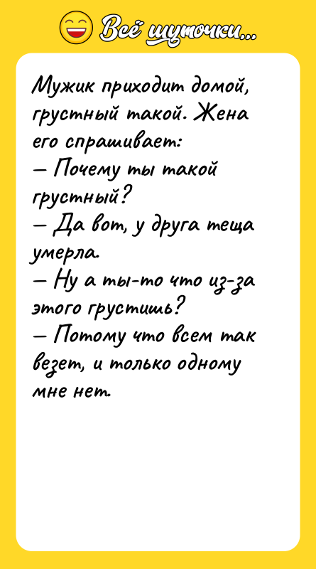 Шутка: Мужик приходит домой, грустный такой. Жена его спрашивает: Почему ты такой грустный? Да вот, у друга теща умерла. Ну а ты-то что из-за этого грустишь? Потому что всем так везет, и только одному мне нет.