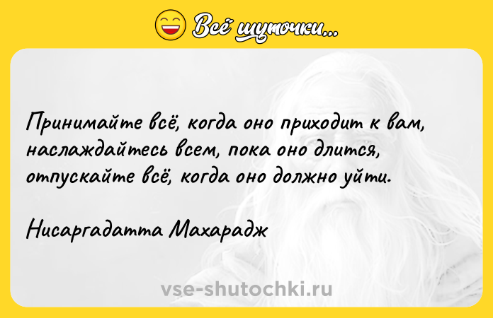 Цитата: Принимайте всё, когда оно приходит к вам, наслаждайтесь всем, пока оно длится, отпускайте всё, когда оно должно уйти.Нисаргадатта Махарадж