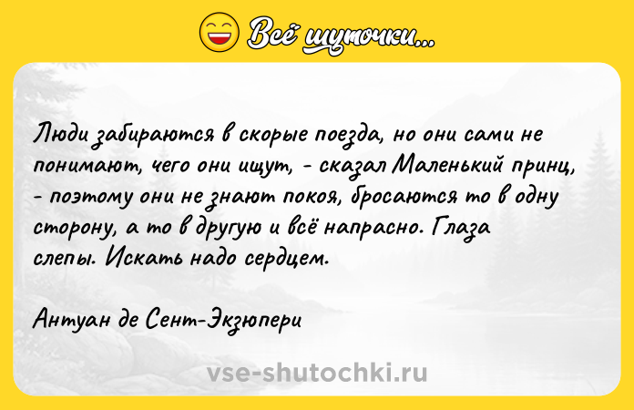 Цитата: Люди забираются в скорые поезда, но они сами не понимают, чего они ищут, - сказал Маленький принц, - поэтому они не знают покоя, бросаются то в одну сторону, а то в другую и всё напрасно. Глаза слепы. Искать надо сердцем.Антуан де Сент-Экзюпери