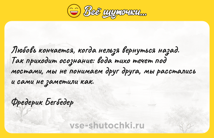 Цитата: Любовь кончается, когда нельзя вернуться назад. Так приходит осознание: вода тихо течет под мостами, мы не понимаем друг друга, мы расстались и сами не заметили как.Фредерик Бегбедер