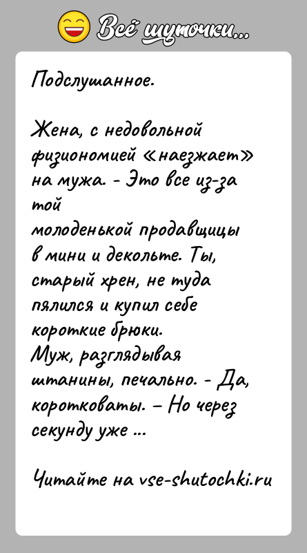 История: Подслушанное.Жена, с недовольной физиономией наезжает на мужа. - Это все из-за тоймолоденькой продавщицы в мини и декольте. Ты, старый хрен,