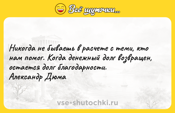 Цитата: Никогда не бываешь в расчете с теми, кто нам помог. Когда денежный долг возвращен, остается долг благодарности. Александр Дюма