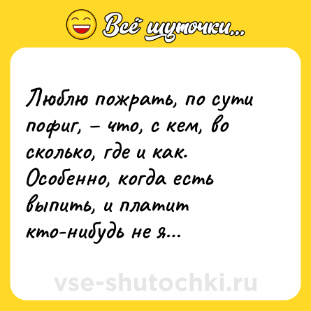 Шутка: Люблю пожрать, по сути пофиг, – что, с кем, во сколько, где и как. Особенно, когда есть выпить, и платит кто-нибудь не я…