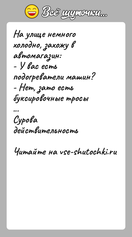 История: На улице немного холодно, захожу в автомагазин:- У вас есть подогреватели машин?- Нет, зато есть буксировочные тросы...Сурова действительность