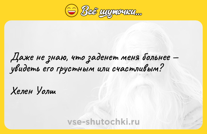 Цитата: Даже не знаю, что заденет меня больнее увидеть его грустным или счастливым?Хелен Уолш