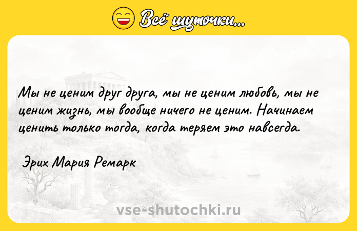 Цитата: Мы не ценим друг друга, мы не ценим любовь, мы не ценим жизнь, мы вообще ничего не ценим. Начинаем ценить только тогда, когда теряем это навсегда. Эрих Мария Ремарк