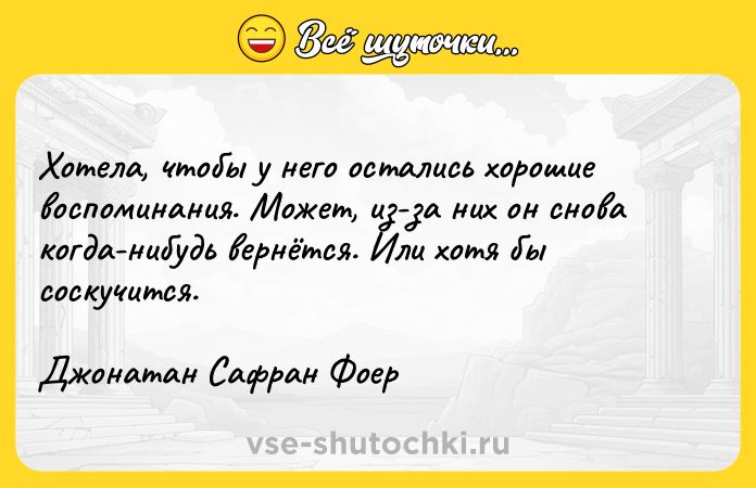 Цитата: Хотела, чтобы у него остались хорошие воспоминания. Может, из-за них он снова когда-нибудь вернётся. Или хотя бы соскучится. Джонатан Сафран Фоер