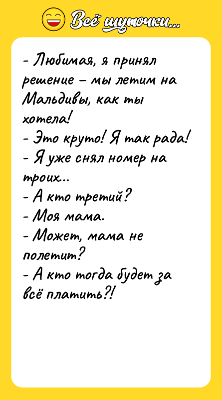 Шутка: - Любимая, я принял решение мы летим на Мальдивы, как ты хотела!- Это круто! Я так рада!- Я уже снял номер на троих - А кто третий?- Моя мама.- Может, мама не полетит?- А кто тогда будет за всё платить?!