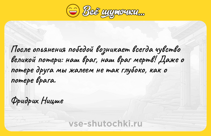 Цитата: После опьянения победой возникает всегда чувство великой потери: наш враг, наш враг мертв! Даже о потере друга мы жалеем не так глубоко, как о потере врага.Фридрих Ницше