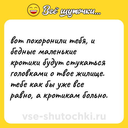 Шутка: вот похоронили тебя, и бедные маленькие кротики будут стукаться головками о твое жилище. тебе как бы уже все равно, а кротикам больно.