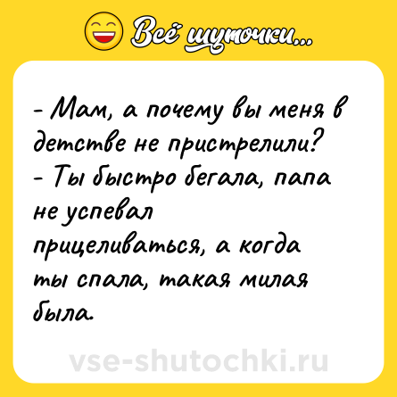 Шутка: - Мам, а почему вы меня в детстве не пристрелили? <br>- Ты быстро бегала, папа не успевал прицеливаться, а когда ты спала, такая милая была.