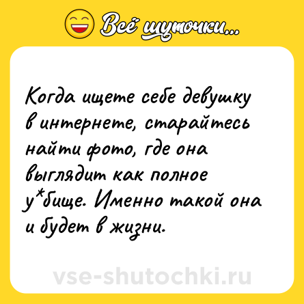 Шутка: Когда ищете себе девушку в интернете, старайтесь найти фото, где она выглядит как полное у*бище. Именно такой она и будет в жизни.