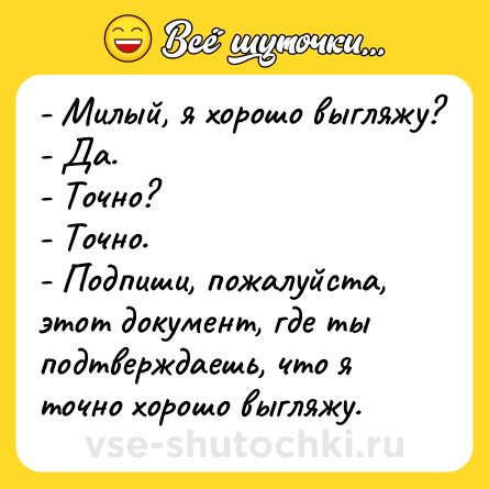 Шутка: - Милый, я хорошо выгляжу?<br>- Да.<br>- Точно?<br>- Точно.<br>- Подпиши, пожалуйста, этот документ, где ты подтверждаешь, что я точно хорошо выгляжу.