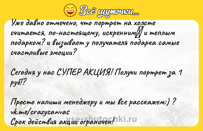 Цитата: Уже давно отмечено, что портрет на холсте считается, по-настоящему, искренним и теплым подарком? и вызывает у получателя подарка самые счастливые эмоции? Сегодня у нас СУПЕР АКЦИЯ! Получи портрет за 1 руб!?Просто напиши менеджеру и мы все расскажем:) ? vk.me crazycanvasСрок действия акции ограничен!