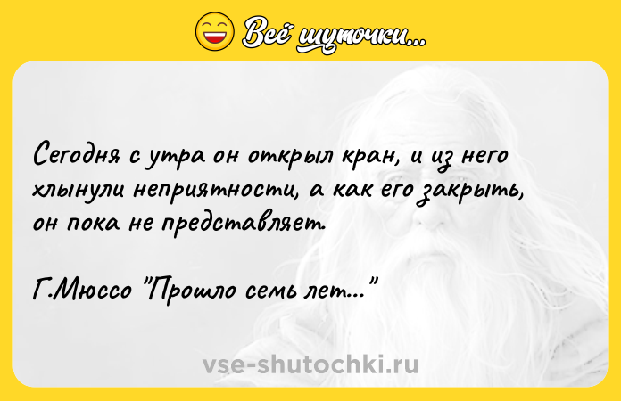 Цитата: Сегодня с утра он открыл кран, и из него хлынули неприятности, а как его закрыть, он пока не представляет.Г.Мюссо Прошло семь лет...