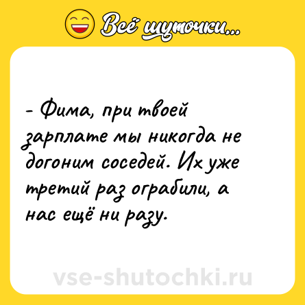 Шутка: - Фима, при твоей зарплате мы никогда не догоним соседей. Их уже третий раз ограбили, а нас ещё ни разу.
