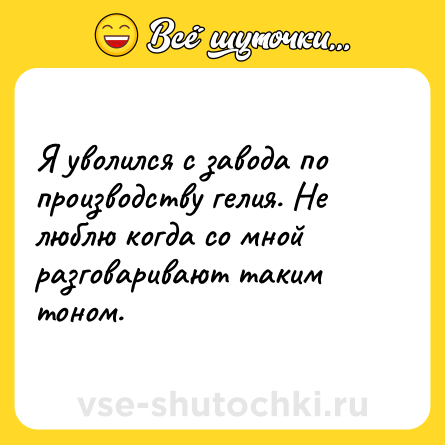 Шутка: Я уволился с завода по производству гелия. Не люблю когда со мной разговаривают таким тоном.