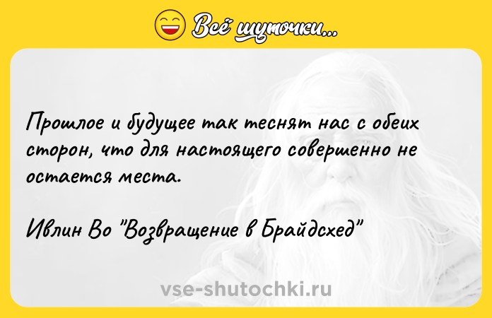 Цитата: Прошлое и будущее так теснят нас с обеих сторон, что для настоящего совершенно не остается места.Ивлин Во Возвращение в Брайдсхед
